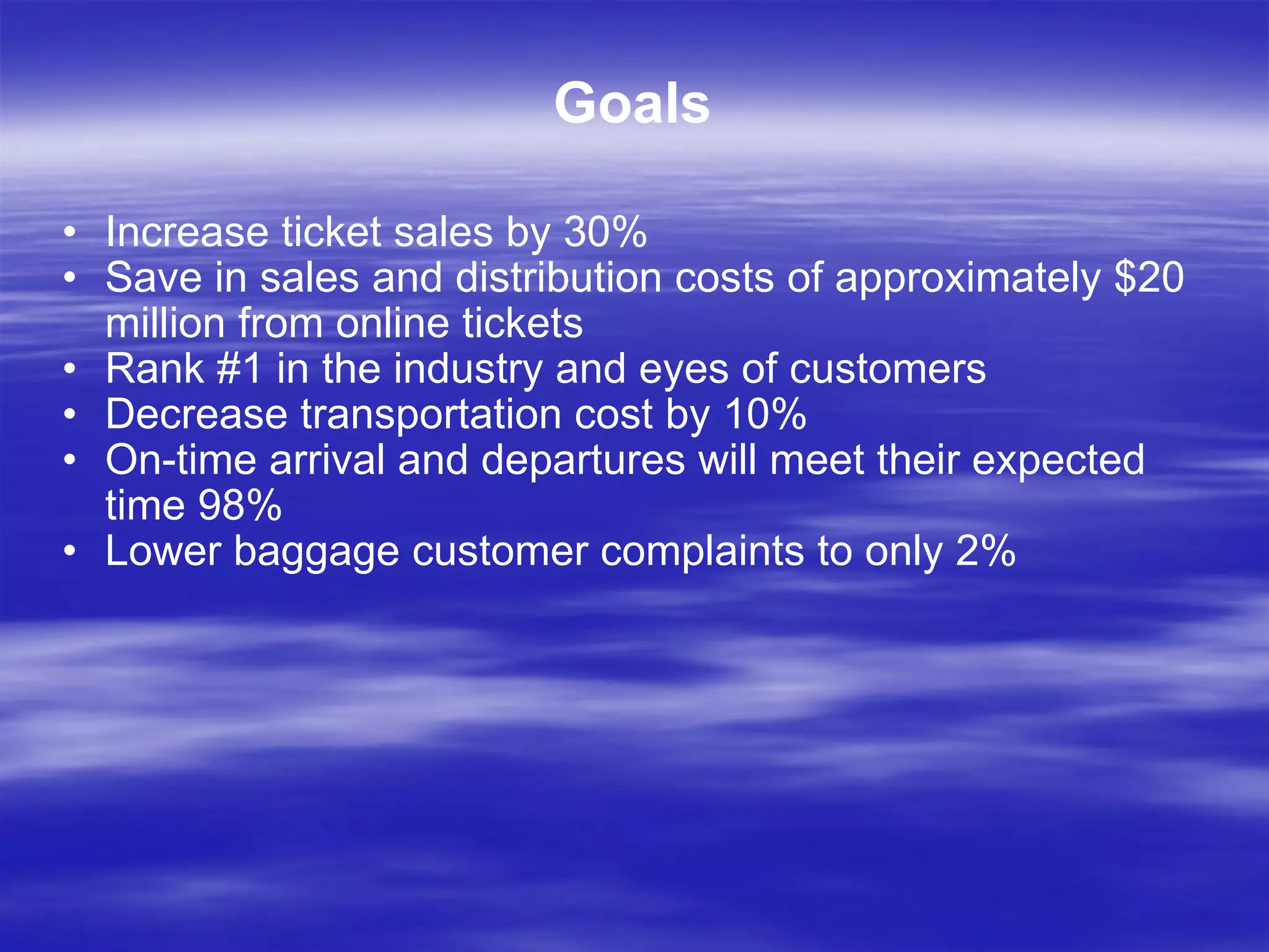 Goals Increase ticket sales by 30% Save in sales and distribution costs of approximately $20 million from online tickets Rank #1 in the industry and eyes of customers Decrease transportation cost by 10% On-time arrival and departures will meet their expected time 98%  Lower baggage customer complaints to only 2% 