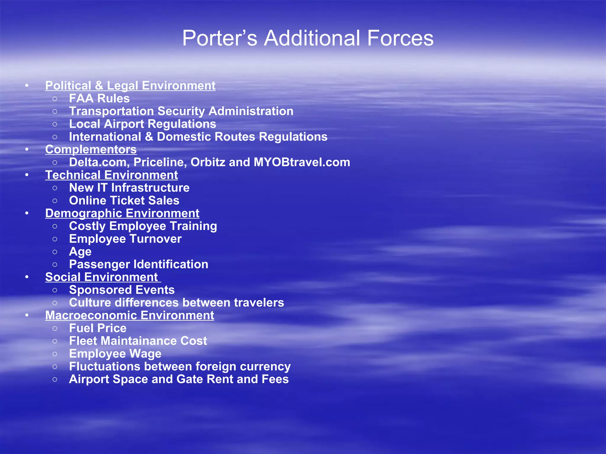 Porter’s Additional Forces Political & Legal Environment FAA Rules  Transportation Security Administration  Local Airport Regulations  International & Domestic Routes Regulations Complementors Delta.com, Priceline, Orbitz and MYOBtravel.com Technical Environment New IT Infrastructure Online Ticket Sales Demographic Environment Costly Employee Training  Employee Turnover Age Passenger Identification Social Environment  Sponsored Events Culture differences between travelers Macroeconomic Environment Fuel Price Fleet Maintainance Cost Employee Wage Fluctuations between foreign currency Airport Space and Gate Rent and Fees 