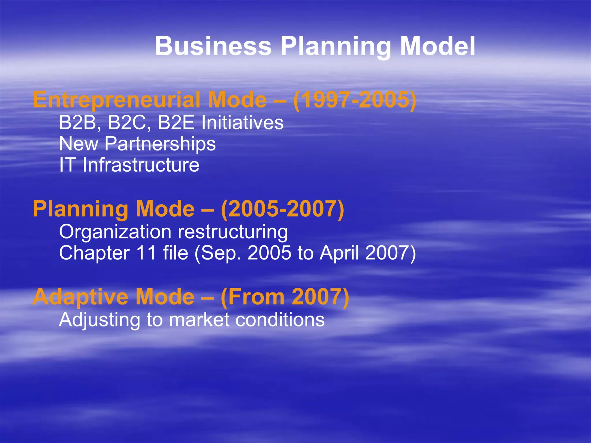 Business Planning Model Entrepreneurial Mode – (1997-2005) B2B, B2C, B2E Initiatives New Partnerships IT Infrastructure Planning Mode – (2005-2007) Organization restructuring Chapter 11 file (Sep. 2005 to April 2007) Adaptive Mode – (From 2007) Adjusting to market conditions 