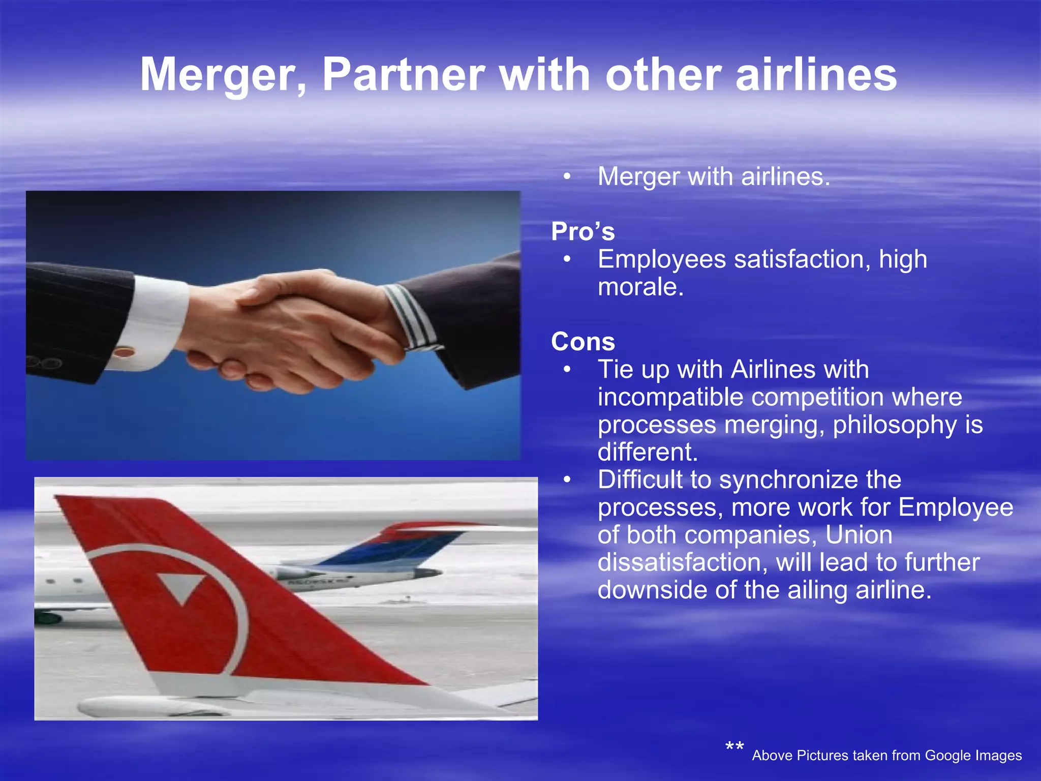 Merger, Partner with other airlines Merger with airlines. Pro’s Employees satisfaction, high morale. Cons Tie up with Airlines with incompatible competition where processes merging, philosophy is different. Difficult to synchronize the processes, more work for Employee of both companies, Union dissatisfaction, will lead to further downside of the ailing airline. **  Above Pictures taken from Google Images 