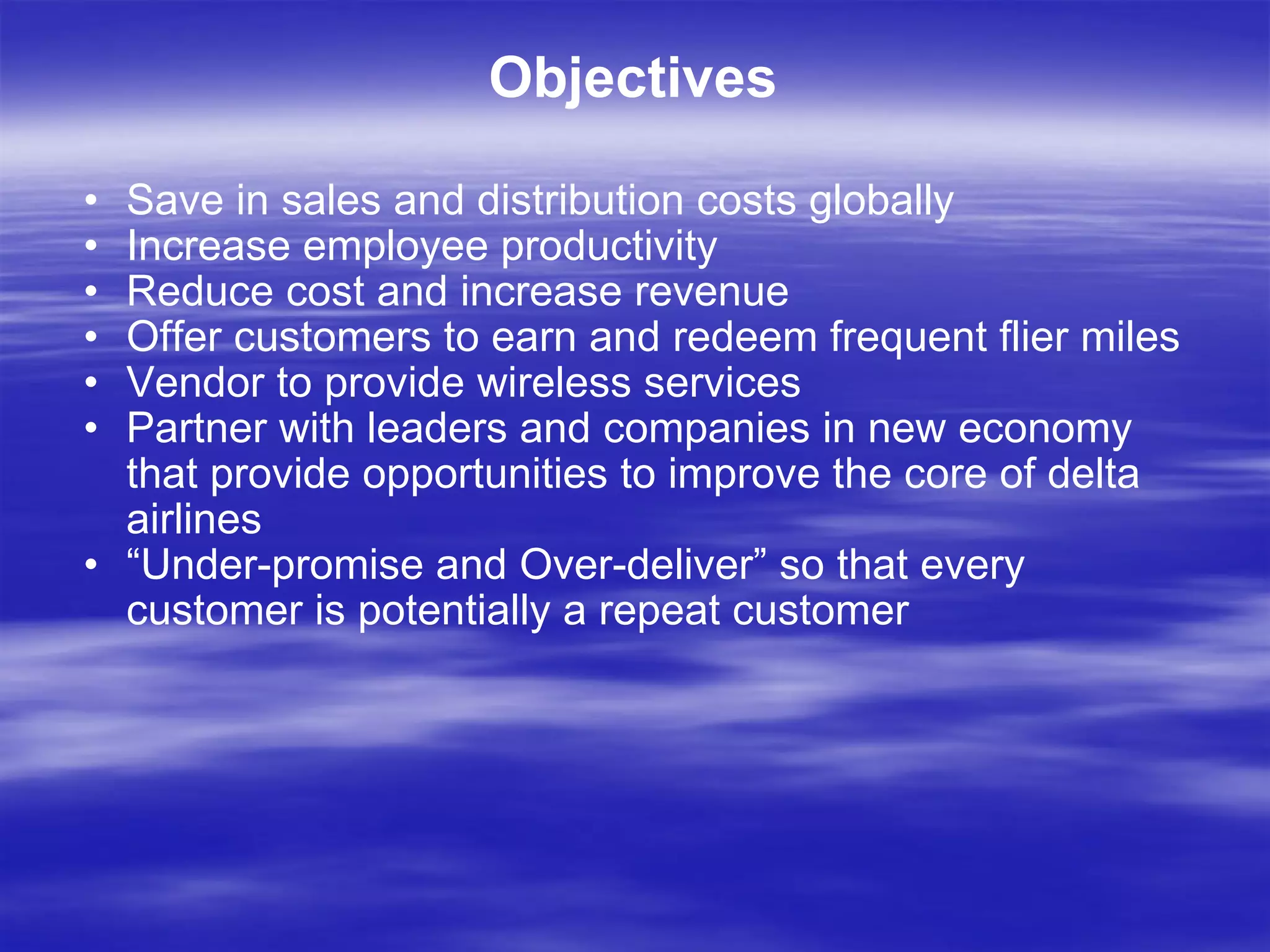 Objectives Save in sales and distribution costs globally Increase employee productivity Reduce cost and increase revenue Offer customers to earn and redeem frequent flier miles Vendor to provide wireless services Partner with leaders and companies in new economy that provide opportunities to improve the core of delta airlines “ Under-promise and Over-deliver” so that every customer is potentially a repeat customer 