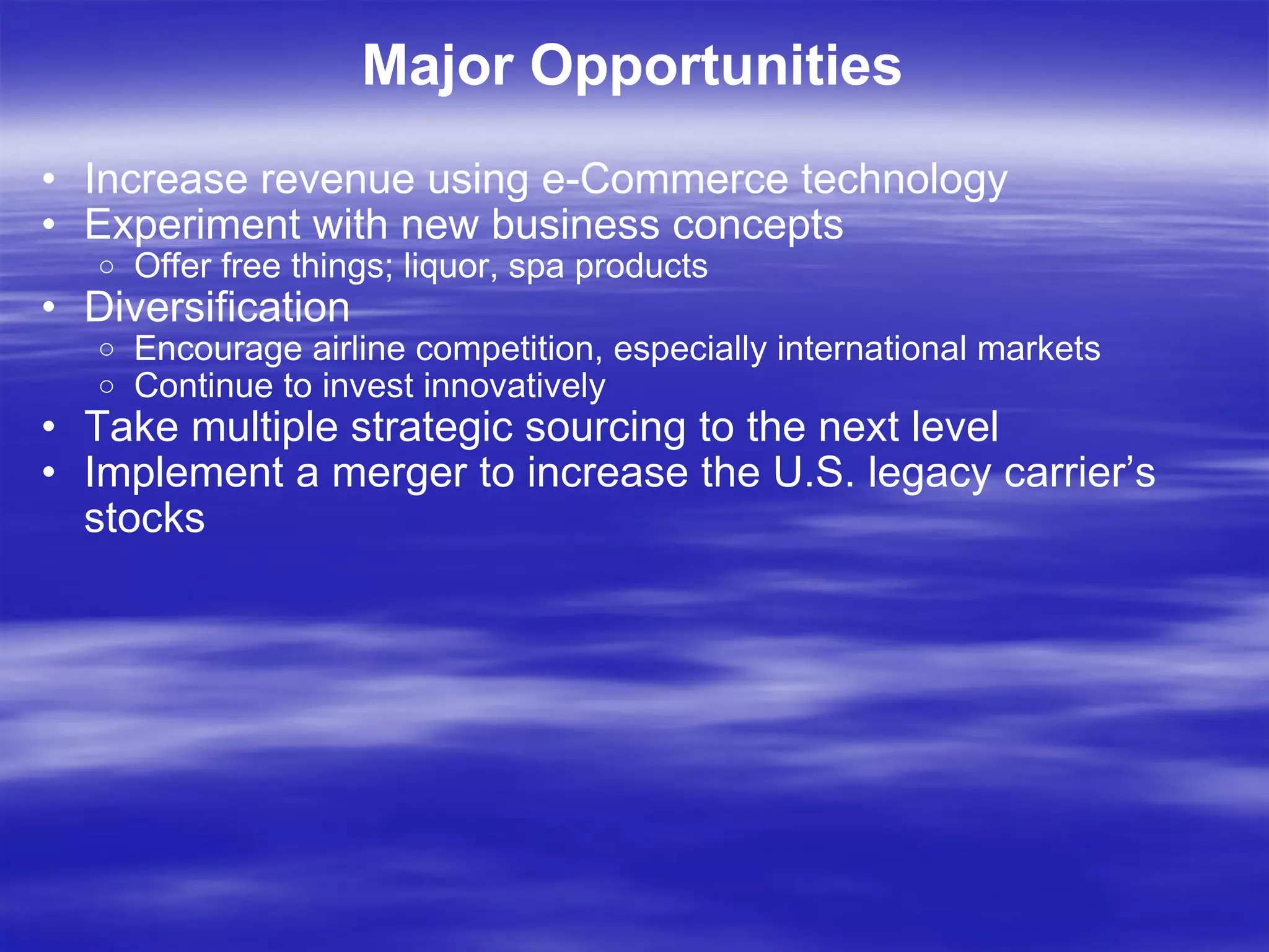 Major Opportunities Increase revenue using e-Commerce technology Experiment with new business concepts Offer free things; liquor, spa products Diversification Encourage airline competition, especially international markets  Continue to invest innovatively Take multiple strategic sourcing to the next level Implement a merger to increase the U.S. legacy carrier’s stocks 