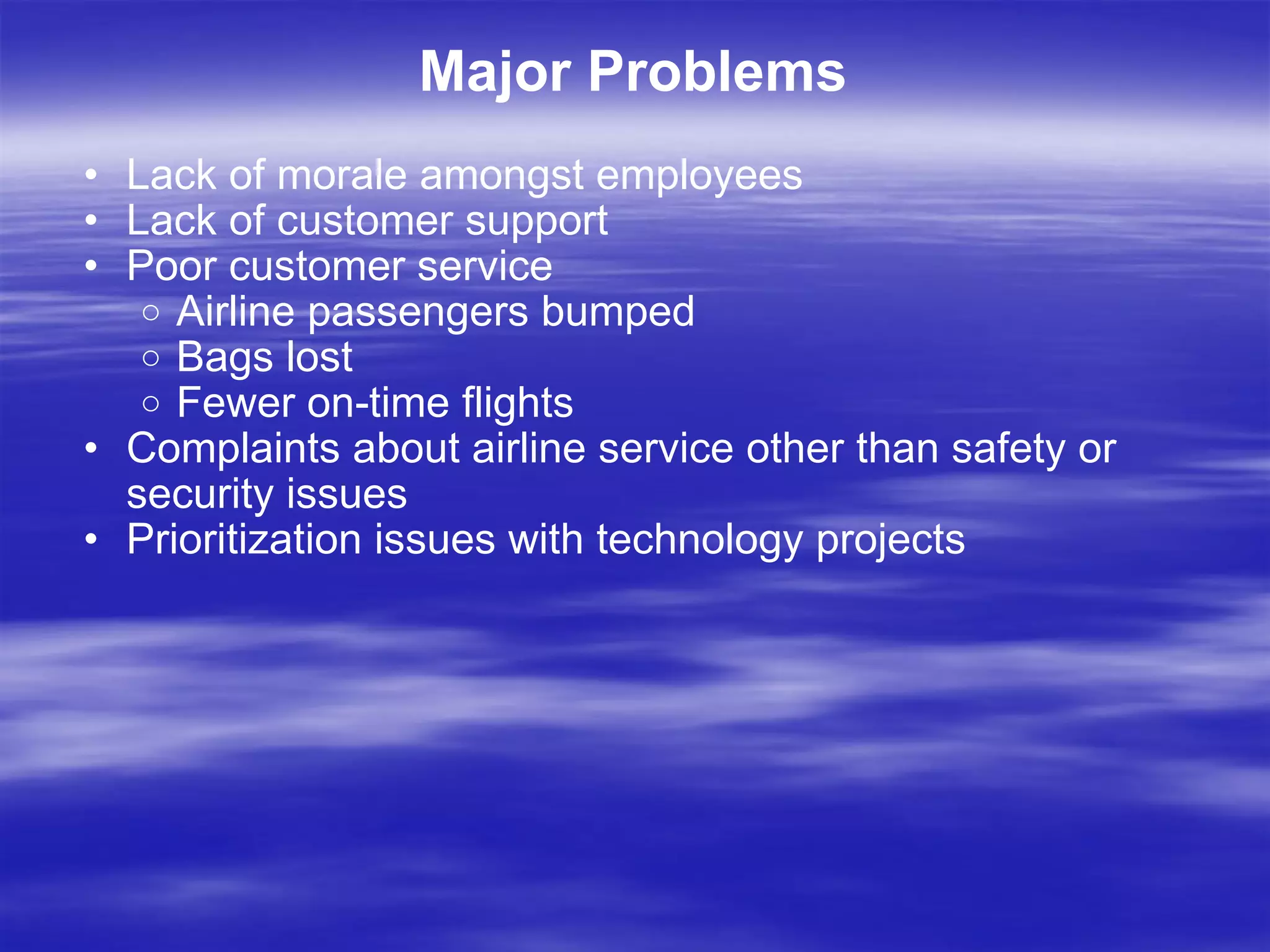 Major Problems Lack of morale amongst employees Lack of customer support Poor customer service  Airline passengers bumped Bags lost Fewer on-time flights Complaints about airline service other than safety or security issues Prioritization issues with technology projects 