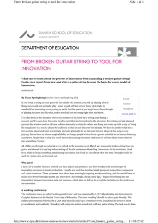 From broken guitar string to tool for innovation                                                                      Side 1 af 4




     DEPARTMENT OF EDUCATION


     FROM BROKEN GUITAR STRING TO TOOL FOR
     INNOVATION
     What can we learn about the process of innovation from examining a broken guitar string?
     Conference report from an event where a guitar string became the basis for a new model of
     innovation.

     2006.06.06


     By Claus Springborg (mail@claus-springborg.dk)
                                                                                                              Email
     If you break a string on your guitar in the middle of a concert, you end up playing a lot of
                                                                                                              Twitter
     things you would not normally play - some would call that errors. Some of it might be
     wonderful or interesting or surprising or awful, but the point is you might never have thought           Facebook
     of playing the piece just like that, unless you had lost the string right then and there.
                                                                                                             Synes godt om
     I've often been in the situation where one member of my band hit a wrong note during a
     concert, and I've seen how the entire band is electrified and turned on by the situation. Everything we had planned
     goes out the window and we all have to listen intensely to what the others are doing and come up with a way to 'bring
     the song home' in a way to please the audience so they do not discover the mistake. We have to predict what lies a
     few seconds ahead and react accordingly and only gradually do we discover the new shape of this song we are
     playing. Errors have an almost magical ability to change people's focus from a preset schedule to an intense listening
     experience. Maybe that is why it is a well known fact among musicians that some of the best ideas come when we
     play something 'wrong'.

     All of this ran through my mind at seven o'clock in the morning on 16 March as I removed a broken string from my
     guitar and shoved it in my bag before setting off for the conference Modelling Innovation. In the invitation, I had
     been asked to bring something symbolising innovation, but I had no clue about what the item I brought would be
     used for. Quite a lot, as it turned out.


     Who am I?
     I have, for a number of years, worked as a bass player and producer, and have worked with several types of
     innovation processes in music production. Usually, my work has involved small groups of songwriters, composers
     and other musicians. These processes have often been amazingly inspiring and entertaining, and the results have in
     many cases been both high quality and innovative. Accordingly, about a year ago, I began researching into the
     intersection between innovation, arts and business, which later on led me to accept the invitation to the conference
     on innovation.


     A working conference
     The conference was a so-called 'working conference', and was organised by LAICS (Leadership and Innovation in
     Complex Systems) at the Danish University of Education. The term 'working' should be taken quite literally. The
     endless presentations followed by a Q&A that typically make up a conference were abandoned in favour of short
     presentations, and suddenly I found myself going into action armed only with my guitar string. The task was to draw




http://www.dpu.dk/en/newsandevents/news/article/artikel/from_broken_guitar_string... 11-01-2012
 