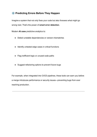 ⚙️Predicting Errors Before They Happen
Imagine a system that not only fixes your code but also foresees what might go
wrong next. That’s the power of smart error detection.
Modern AI uses predictive analytics to:
●​ Detect unstable dependencies or version mismatches​
●​ Identify untested edge cases in critical functions​
●​ Flag inefficient logic or unused code paths​
●​ Suggest refactoring options to prevent future bugs​
For example, when integrated into CI/CD pipelines, these tools can warn you before
a merge introduces performance or security issues—preventing bugs from ever
reaching production.
 