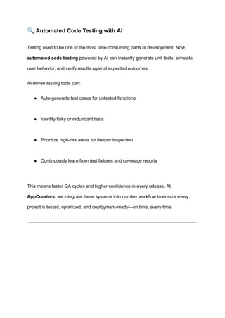 🔍Automated Code Testing with AI
Testing used to be one of the most time-consuming parts of development. Now,
automated code testing powered by AI can instantly generate unit tests, simulate
user behavior, and verify results against expected outcomes.
AI-driven testing tools can:
●​ Auto-generate test cases for untested functions​
●​ Identify flaky or redundant tests​
●​ Prioritize high-risk areas for deeper inspection​
●​ Continuously learn from test failures and coverage reports​
This means faster QA cycles and higher confidence in every release. At
AppCurators, we integrate these systems into our dev workflow to ensure every
project is tested, optimized, and deployment-ready—on time, every time.
 