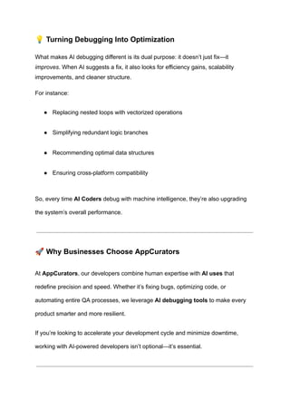 💡Turning Debugging Into Optimization
What makes AI debugging different is its dual purpose: it doesn’t just fix—it
improves. When AI suggests a fix, it also looks for efficiency gains, scalability
improvements, and cleaner structure.
For instance:
●​ Replacing nested loops with vectorized operations​
●​ Simplifying redundant logic branches​
●​ Recommending optimal data structures​
●​ Ensuring cross-platform compatibility​
So, every time AI Coders debug with machine intelligence, they’re also upgrading
the system’s overall performance.
🚀Why Businesses Choose AppCurators
At AppCurators, our developers combine human expertise with AI uses that
redefine precision and speed. Whether it’s fixing bugs, optimizing code, or
automating entire QA processes, we leverage AI debugging tools to make every
product smarter and more resilient.
If you’re looking to accelerate your development cycle and minimize downtime,
working with AI-powered developers isn’t optional—it’s essential.
 
