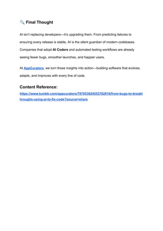🔍Final Thought
AI isn’t replacing developers—it’s upgrading them. From predicting failures to
ensuring every release is stable, AI is the silent guardian of modern codebases.
Companies that adopt AI Coders and automated testing workflows are already
seeing fewer bugs, smoother launches, and happier users.
At AppCurators, we turn those insights into action—building software that evolves,
adapts, and improves with every line of code.
Content Reference:
https://www.tumblr.com/appcurators/797653824553762816/from-bugs-to-breakt
hroughs-using-ai-to-fix-code?source=share
 