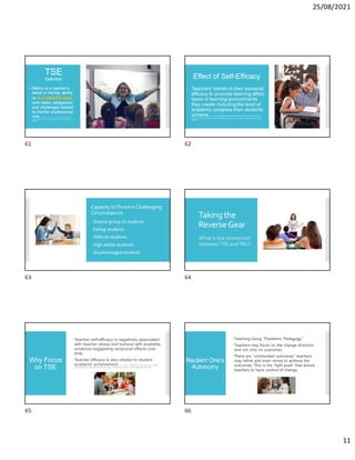 25/08/2021
11
TSE
Definition
• Refers to a teacher’s
belief in his/her ability
to successfully cope
with tasks, obligations
and challenges related
to his/her professional
role. D. Barni, F. Danioni, & P. Benevene (2019). Teachers’ Self-
Efficacy: The Role of Personal Values and Motivations for Teaching. Frontiers in
Psychology.
Effect of Self-Efficacy
Teachers’ beliefs in their personal
efficacy to promote learning affect
types of learning environments
they create including the level of
academic progress their students
achieve. J. Lambersky (2016): Understanding the Human Side of School Leadership:
Principals’ Impact on Teachers’ Morale, Self-Efficacy, Stress, and Commitment. Leadership and Policy in
Schools.
Capacity toThrive inChallenging
Circumstances
Diverse group of students
Failing students
Difficult students
High ability students
Disadvantaged students
Taking the
ReverseGear
What is the connection
betweenTSE andTBU?
Why Focus
on TSE
Teacher self-efficacy is negatively associated
with teacher stress and burnout with available
evidence suggesting reciprocal effects over
time.
Teacher efficacy is also related to student
academic achievement. K. C. Herman, J. Hickmon-Rosa, and W. R. Heinke (2017). Empirically
derived profiles of teacher stress, burnout, sel-efficacy, and coping and associated student outcomes. Journal of Positive Behavior Interventions.
Reclaim One’s
Autonomy
Teaching Using “Pandemic Pedagogy”
Teachers may focus on the change direction
and not only on outcomes.
There are “unintended outcomes” teachers
may refine and even revise to achieve the
outcomes. This is the ‘light push’ that allows
teachers to have control of change.
61 62
63 64
65 66
 