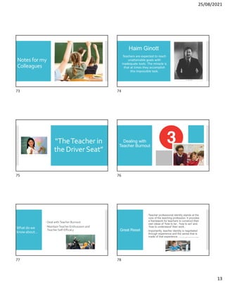 25/08/2021
13
Notes for my
Colleagues
Haim Ginott
Teachers are expected to reach
unattainable goals with
inadequate tools. The miracle is
that at times they accomplish
this impossible task.
“TheTeacher in
the DriverSeat”
Dealing with
Teacher Burnout
What do we
know about…
Deal withTeacher Burnout
MaintainTeacher Enthusiasm and
TeacherSelf-Efficacy Great Reset
Teacher professional identity stands at the
core of the teaching profession. It provides
a framework for teachers to construct their
own ideas of ‘how to be’, ‘how to act’ and
‘how to understand’ their work..
Importantly, teacher identity is negotiated
through experience and the sense that is
made of that experience. V. Bower (2021). Debates in primary education. Routledge.
73 74
75 76
77 78
 