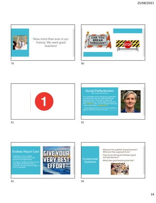25/08/2021
14
Now more than ever in our
history: We need good
teachers!
Social Perfectionism
Style of Thinking (Rory O’Connor)
 Your self-esteem will be dangerously dependent
on keeping the roles and responsibilities you
believe you have. You’ll tend to agree with
statements such as, ‘People expect nothing less
than perfection from me’ and ‘Success means that
I must work harder to please others.’
 Social perfectionists are much more sensitive to
signals of failure in the environment. W. Storr (2019). Selfie. Abrams
Press.
Endless Report Card
 Teaching is not an endless
performance report about one’s
personal accomplishments.
 It is about a healthy exerting of one’s
best effort and knowing when to
conclude ‘my work is good enough, it
is up to standards’.
Fundamental
Questions
What are the qualities of good teacher?
What are they supposed to do?
How do we distinguish between good
and bad teachers?
What does good teaching look like?
79 80
81 82
83 84
 