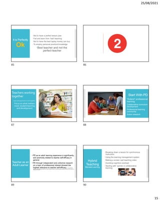 25/08/2021
15
It is Perfectly
Ok
Not to have a perfect lesson plan
Fail and learn from ‘bad’ teaching
Not to have the best laptop money can buy
To employ personal practical knowledge
Best teacher and not the
perfect teacher
Teachers working
together
 Learn and appreciate to work together
Focus on what matters
most: student learning
and development
Start With PD
“Extend” professional
learning
Collaborative curriculum
development
Professional learning
community
Action research
Teacher as an
Adult Learner
• PD as an adult learning experience is significantly
and positively related to teacher self-efficacy in
general.
• PD through independent and collective research
on a topic of professional interest showed the
highest relevance to teacher self-efficacy. H. Yang (2019): The
effects of professional development experience on teacher self-efficacy: analysis of an international dataset using Bayesian multilevel models. Professional
Development in Education.
Hybrid
Teaching
Blended Learning
Breaking down a lesson for synchronous
instruction
Using the learning management system
Making a screen cast teaching video
Avoiding cognitive overload
Starting with ‘sprints’ in collaborative
learning
85 86
87 88
89 90
 