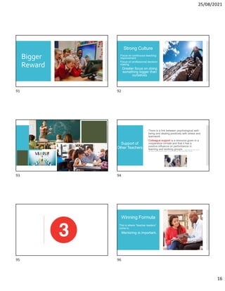 25/08/2021
16
Bigger
Reward
Strong Culture
Focus on continuous teaching
improvement
Focus on professional decision
making
Greater focus on doing
something bigger than
ourselves
Support of
Other Teachers
There is a link between psychological well-
being and dealing positively with stress and
teamwork.
Colleague support is a resource given in a
cooperative climate and that it has a
positive influence on performance in
learning and working groups. A. Wolgast and N. Fischer (2017). You are not
alone: Colleague support and goal-oriented cooperation as resources to reduce teachers’ stress. Social Psychology of Education.
Winning Formula
This is where “teacher leaders”
come in.
Mentoring is important.
91 92
93 94
95 96
 