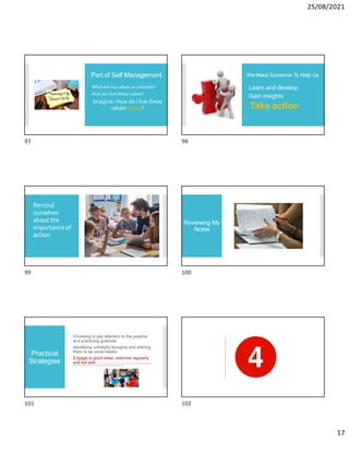 25/08/2021
17
Part of Self Management
What are my values as a teacher?
How do I live these values?
Imagine: How do I live these
values today?
We Need Someone To Help Us
Learn and develop
Gain insights
Take action
Remind
ourselves
about the
importanceof
action
Reviewing My
Notes
Practical
Strategies
Choosing to pay attention to the positive
and practicing gratitude
Identifying unhelpful thoughts and altering
them to be more helpful
Engage in good sleep, exercise regularly,
and eat well M. Larson, C. R. Cook, A. Fiat, and A. R. Lyon (2018). Stressed teachers don’t make good implementers:
Examining the interplay between stress reduction and intervention fidelity. School Mental Health.
97 98
99 100
101 102
 