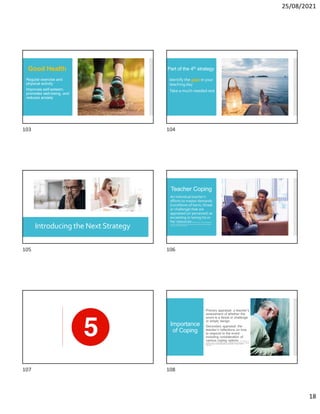 25/08/2021
18
Good Health
Regular exercise and
physical activity
Improves self-esteem,
promotes well-being, and
reduces anxiety
Part of the 4th strategy
Identify the gaps in your
teaching day
Take a much-needed rest
Introducing the Next Strategy
Teacher Coping
An individual teacher’s
efforts to master demands
(conditions of harm, threat
or challenge) that are
appraised (or perceived) as
exceeding or taxing his or
her resources B. Brittle (2019).Copingstrategiesand
burnout in staffworking withstudentsofspecialeducationneedsand disabilities.
Teaching and Teacher Education.
Importance
of Coping
 Primary appraisal: a teacher’s
assessment of whether the
event is a threat or challenge
or simply benign.
 Secondary appraisal: the
teacher’s reflections on how
to respond to the event
including consideration of
various coping options. K. C. Herman, W.
M. Reinke, and C. L. Eddy (2020). Advances in understanding and intervening in teacher
stress and coping: The coping-competence-context theory. Journal of School
Psychology.
103 104
105 106
107 108
 