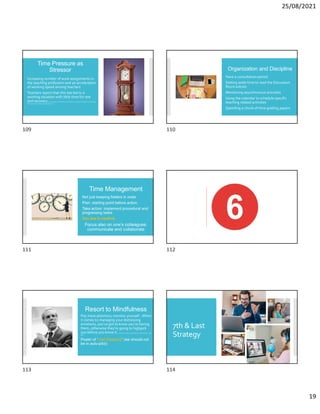 25/08/2021
19
Time Pressure as
Stressor
Increasing number of work assignments in
the teaching profession and an acceleration
of working speed among teachers
Teachers report that this has led to a
working situation with little time for rest
and recovery E. M. Skaalvik and S.Skaalvik (2017).Dimensionsofteacherburnout:Relationswithpotential
stressorsat school.Social Psychology ofEducation.
Organization and Discipline
Have a consultation period
Setting aside time to read the Discussion
Room entries
Monitoring asynchronous activities
Using the calendar to schedule specific
teaching related activities
Spending a chunk of time grading papers
Time Management
Not just keeping folders in order
Plan: starting point before action
Take action: implement procedural and
progressing tasks
You are in control.
Focus also on one’s colleagues:
communicate and collaborate
Resort to Mindfulness
Pay more attention, monitor yourself…When
it comes to managing your distressing
emotions, you’ve got to know you’re having
them, otherwise they’re going to highjack
you before you know it. M. Chapman-Clarke(2016).Mindfulnessin the workplace.Kogan
Page.
Power of “Just Stopping” (we should not
be in auto-pilot)
7th & Last
Strategy
109 110
111 112
113 114
 