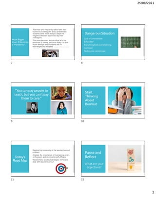 25/08/2021
2
Much Bigger
Issue: It Becomes
a “Pandemic”
Teachers who frequently talked with their
burned-out colleagues about problematic
students were more likely to adopt the
negative attitudes expressed by their
colleagues.
The more exposed an individual is to the
emotions of others, the more likely it is that
those feelings and emotions will be
exchanged and adopted. C.Meredith et al.(2019).‘Burnout contagion’amongteachers:
A social networkapproach.Journal ofOccupationaland Organizational Psychology.
DangerousSituation
Lack of commitment
Exhausted
Everything feels overwhelming
Confused
Feeling one cannot cope
“You can pay people to
teach, but you can’t pay
them to care.”
Start
Thinking
About
Burnout
Today’s
Road Map
Realize the immensity of the teacher burnout
problem
Analyze the importance of maintaining one’s
enthusiasm and developing self-efficacy
Recommend practical strategies on how to
deal with teacher burnout
Pause and
Reflect
What are your
objectives?
7 8
9 10
11 12
 
