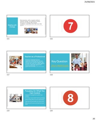 25/08/2021
20
Dealing with
Change
Most teachers, with a negative attitude
towards change, can experience stress
because of ‘change after change’
conditions, especially when they have little
control. S. De Simone et al. (2016). Occupational stress, job satisfaction and physical health in teachers. European Review of Applied
Psychology.
Teacher as a Professional
Autonomy predicted burnout
negatively, indicating that such job
resource and a positive teacher self-
concept may work as a buffer against
burnout or generally against the
impairment process. E. M. Skaalvik and S. Skaalvik (2017). Still motivated to
teach? A study of school context variables, stress and job satisfaction among teachers in senior high school. Social Psychology of
Education.
KeyQuestion
What am I responsible for at work
and what am I held accountable for?
Focusing On What You
Can Control
Classroom management system you
employ
Enriching a ‘prescribed’ teaching strategy
Determining when to do an intervention
Figuring out how break-out rooms work
Balance synchronous and asynchronous
work
115 116
117 118
119 120
 