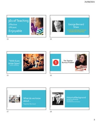 25/08/2021
3
3Es ofTeaching
Effective
Efficient
Enjoyable
George Bernard
Shaw
To me the sole hope of human
salvation lies in teaching.
“With Eyes
WideOpen”
Apleaforunderstanding
The Teacher
Burnout Problem
What do we know
about…
Teacher Burnout
HistoricalBackground
HerbertFreudenberger
NewYork(1970s)
SocialWorkers(DealtwithAddiction)
13 14
15 16
17 18
 