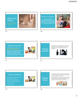 25/08/2021
4
Review and
Reflect
Why did I choose
to teach?
Teaching as a Profession
Can be considered
psychologically and emotionally
demanding profession, which is
often associated with health risks
due to stress and negative affect
S. Laybourn , A. C. Frenzel, and T. Fenzl (2019) Teacher Procrastination, Emotions, and Stress: A
Qualitative Study. Frontiers in Psychology.
Stressful Environment
Teachers perceive teaching as a
highly stressful occupation.
Various stress-inducing factors include
working with pupils who may lack
motivation, maintaining classroom
discipline, time pressure, heavy
workload, and even lack of recognition
A. Antoniou , V. Efthymiou , F. Polychroni & O. Kofa (2020): Occupational stress in mainstream and special needs
primary school teachers and its relationship with self-efficacy. Educational Studies.
Probing
Question
What makes one suffer anxiety and panic
attacks, failure to concentrate, make poor
judgment, or even struggle to make a
decision?
Varietyof Reasons
Career stage (permanency, promotion)
Workload (time, resources)
Use of technology (LMS, email)
Harassment (name calling, safety)
Clique (us vs. them)
Support (lack of it)
Teacher
Stress
A negative emotional & affective experience
directly related to an individual’s capacity to
cope with specific stressors
Associated with various professions can be
classified into two general categories; these
are job demands and job resources D. W. Putwain & N. P. von
der Embse (2018): Teacher self-efficacy moderates the relations between imposed pressure from imposed curriculum changes and teacher stress,
Educational Psychology.
19 20
21 22
23 24
 