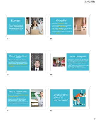 25/08/2021
6
Eustress
Normal psychological
stress interpreted as
being beneficial for a
person (teacher)
“Enjoyable”
Today, I am motivatedto teach.
I have to compute and submit the grades. I
am sure I will be able to do this.
Ernie remains a problem in my class. But no
worries I will consultMr. Rentoy.
Tomorrow, I will try out DI. It looks difficult
but I am excited.
Effect of Teacher Stress
On students
Teachers with high levels of stress
overreact to destructive behaviours;
they focus on negative interactions in
communication with students and are
far from being effective classroom
managers. S. Sönmez & I. B. Kolaşınlı (2020): The effect of preschool teachers’ stress states
on classroom climate. Education 3-13.
Natural Consequence
If burned-out teachers are not willing (or
less willing) to invest time and energy in
improving their teaching, we would
expect to find lower student gains in
learning.
In fact, student engagement would suffer.
Student engagement is heavily
influenced by teacher commitment.
Effect of Teacher Stress
On teachers
Stress is found to be positively related
to teacher dropout
Greater levels of stress caused by
student misbehavior, workload, and
poor relationships at work have a
negative impact on teachers’ perceived
personal accomplishments R. Harmsen, M. Helms-Lorenz, R. Maulana,
K. van Veen & M. van Veldhoven (2018): Measuring general and specific stress causes and stress responses among beginning secondary
school teachers in the Netherlands, International Journal of Research & Method in Education.
What are other
effects of
teacher stress?
31 32
33 34
35 36
 