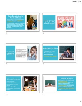25/08/2021
7
Main Contributors to
Teacher Stress
School culture and principal leadership
have been shown to be significant
contributors to teacher stress
Principal collegial leadership a significant
negative contributor to teacher stress
while when professionalism in a school
increases, teacher-perceived stress
decreases. B. Y. Hu, Y. Li, C. Wang, and B. L. Reynolds (2019). The relation between school climate and preschool
teacher stress. Journal of Educational Administration.
How is your
schoolculture?
Could lead to
Burnout
 Worldwide phenomenon associated
with detrimental outcomes to the
teachers and schools
 Teaching has long been recognized
as one of the many human service
professions characterized by high
levels of burnout. Teachers make
up more than one fourth (27
%) of all worker samples in
burnout studies. C. J. McCarthy et al. (2015).
Assessing teacher appraisals and stress in the classroom: Review of the classroom
appraisal of resources and demands. Educational Psychology Review.
Plummeting Pattern
Here and now stress
Reactive stress
Anticipating stress
Chronic work stress
ChronicWorkStress
Not a mental illness
Workplace phenomenon
Extreme physical and mental
tiredness
Not a lack of moral fiber
Consider teacher and school level
dynamics
Teacher Burnout
 Burnout refers to a job-related state of
psychological strain.
 Emotional exhaustion refers to the
feeling of being emotionally
overextended and exhausted at work.
 Depersonalization refers to negative,
cynical, or excessively detached
responses to other people at work.
 Reduced personal accomplishment
refers to a feeling of loss of productivity
at work. C. Fernet, J. Chanal & F. Guay (2017): What fuels the fire: Job or task-specific motivation (or
both)? Work & Stress.
37 38
39 40
41 42
 