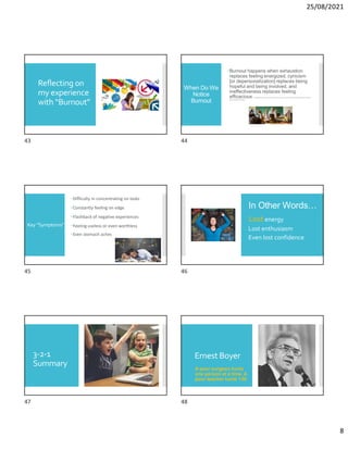 25/08/2021
8
Reflecting on
my experience
with “Burnout”
When Do We
Notice
Burnout
Burnout happens when exhaustion
replaces feeling energized, cynicism
[or depersonalization] replaces being
hopeful and being involved, and
ineffectiveness replaces feeling
efficacious D. Van Maele and M.Van Houtte (2015).Trust in school:a pathway to inhibit teacherburnout?Journal of
EducationalAdministration.
Key “Symptoms”
Difficulty in concentrating on tasks
Constantly feeling on edge
Flashback of negative experiences
Feeling useless or even worthless
Even stomach aches
In Other Words…
Lost energy
Lost enthusiasm
Even lost confidence
3-2-1
Summary
Ernest Boyer
A poor surgeon hurts
one person at a time. A
poor teacher hurts 130.
43 44
45 46
47 48
 