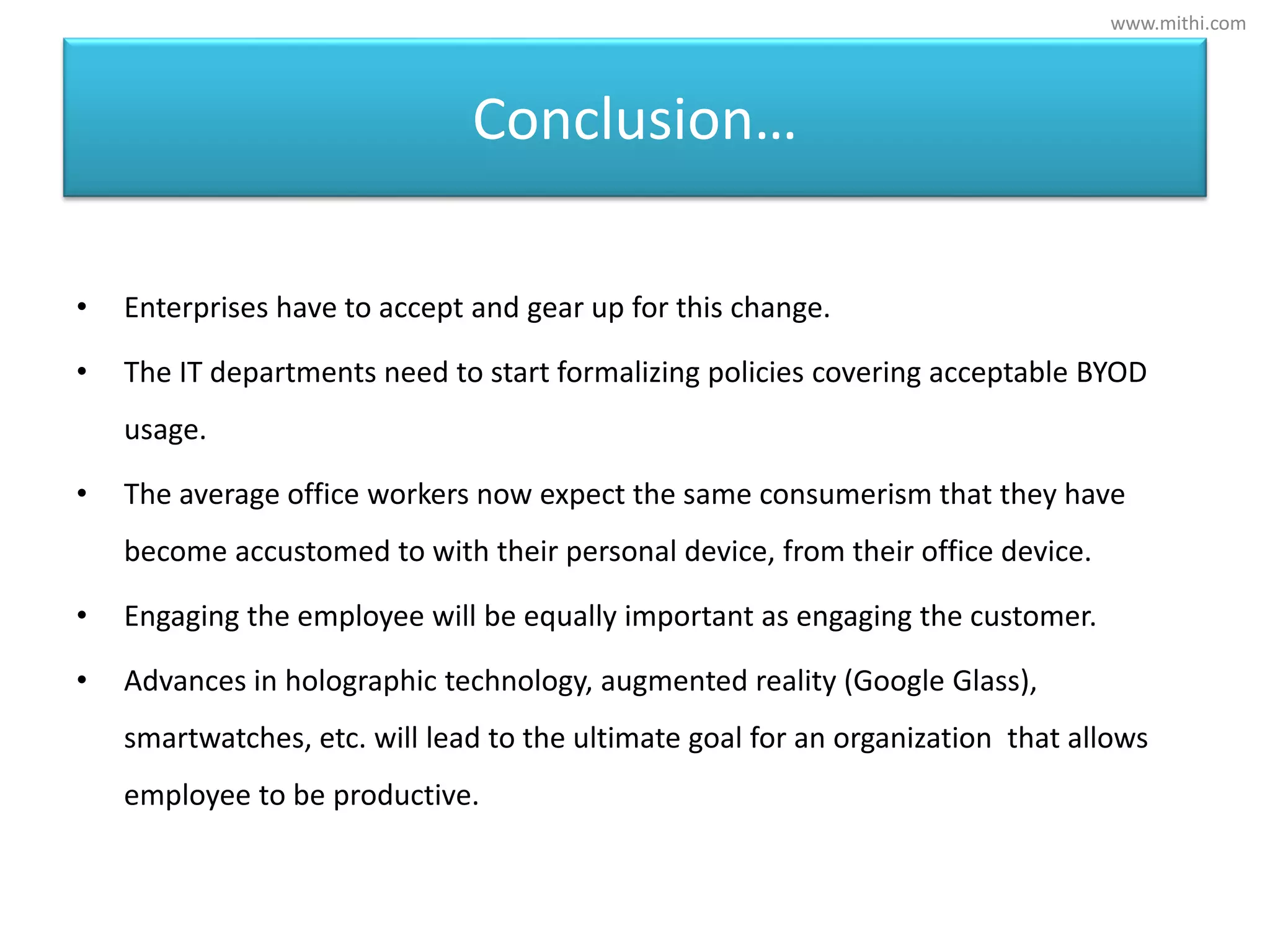 Conclusion…
• Enterprises have to accept and gear up for this change.
• The IT departments need to start formalizing policies covering acceptable BYOD
usage.
• The average office workers now expect the same consumerism that they have
become accustomed to with their personal device, from their office device.
• Engaging the employee will be equally important as engaging the customer.
• Advances in holographic technology, augmented reality (Google Glass),
smartwatches, etc. will lead to the ultimate goal for an organization that allows
employee to be productive.
www.mithi.com
 