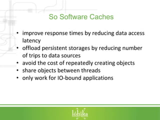 So Software Caches 
• improve response times by reducing data access 
latency 
• offload persistent storages by reducing number 
of trips to data sources 
• avoid the cost of repeatedly creating objects 
• share objects between threads 
• only work for IO-bound applications 
 