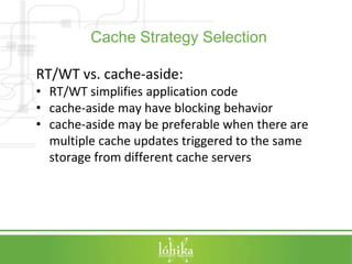 Cache Strategy Selection 
RT/WT vs. cache-aside: 
• RT/WT simplifies application code 
• cache-aside may have blocking behavior 
• cache-aside may be preferable when there are 
multiple cache updates triggered to the same 
storage from different cache servers 
 