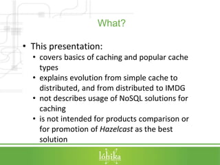 What? 
• This presentation: 
• covers basics of caching and popular cache 
types 
• explains evolution from simple cache t...