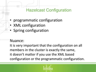 Hazelcast Configuration 
• programmatic configuration 
• XML configuration 
• Spring configuration 
Nuance: 
It is very important that the configuration on all 
members in the cluster is exactly the same, 
it doesn’t matter if you use the XML based 
configuration or the programmatic configuration. 
 