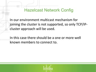 Hazelcast Network Config 
In our environment multicast mechanism for 
joining the cluster is not supported, so only TCP/IP-cluster 
approach will be used. 
In this case there should be a one or more well 
known members to connect to. 
 