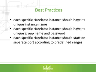 Best Practices 
• each specific Hazelcast instance should have its 
unique instance name 
• each specific Hazelcast instance should have its 
unique group name and password 
• each specific Hazelcast instance should start on 
separate port according to predefined ranges 
 
