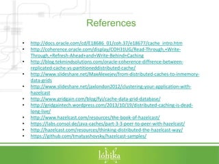 References 
• http://docs.oracle.com/cd/E18686_01/coh.37/e18677/cache_intro.htm 
• http://coherence.oracle.com/display/COH31UG/Read-Through,+Write- 
Through,+Refresh-Ahead+and+Write-Behind+Caching 
• http://blog.tekmindsolutions.com/oracle-coherence-diffrence-between-replicated- 
cache-vs-partitioneddistributed-cache/ 
• http://www.slideshare.net/MaxAlexejev/from-distributed-caches-to-inmemory-data- 
grids 
• http://www.slideshare.net/jaxlondon2012/clustering-your-application-with-hazelcast 
• http://www.gridgain.com/blog/fyi/cache-data-grid-database/ 
• http://gridgaintech.wordpress.com/2013/10/19/distributed-caching-is-dead-long- 
live/ 
• http://www.hazelcast.com/resources/the-book-of-hazelcast/ 
• https://labs.consol.de/java-caches/part-3-3-peer-to-peer-with-hazelcast/ 
• http://hazelcast.com/resources/thinking-distributed-the-hazelcast-way/ 
• https://github.com/tmatyashovsky/hazelcast-samples/ 
