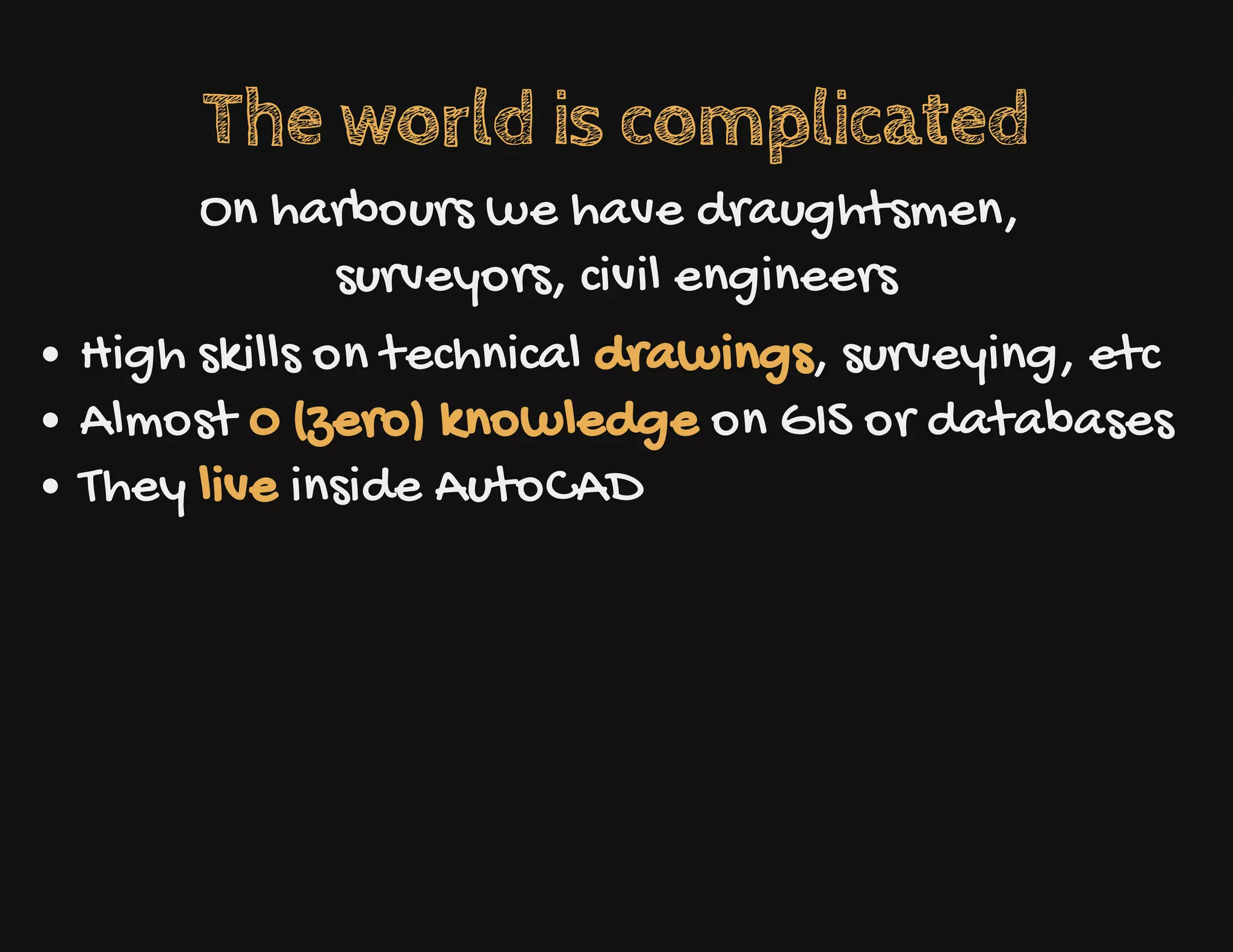 The world is complicated
On harbours we have draughtsmen,
surveyors, civil engineers
High skills on technical drawings, surveying, etc
Almost 0 (zero) knowledge on GIS or databases
They live inside AutoCAD
 