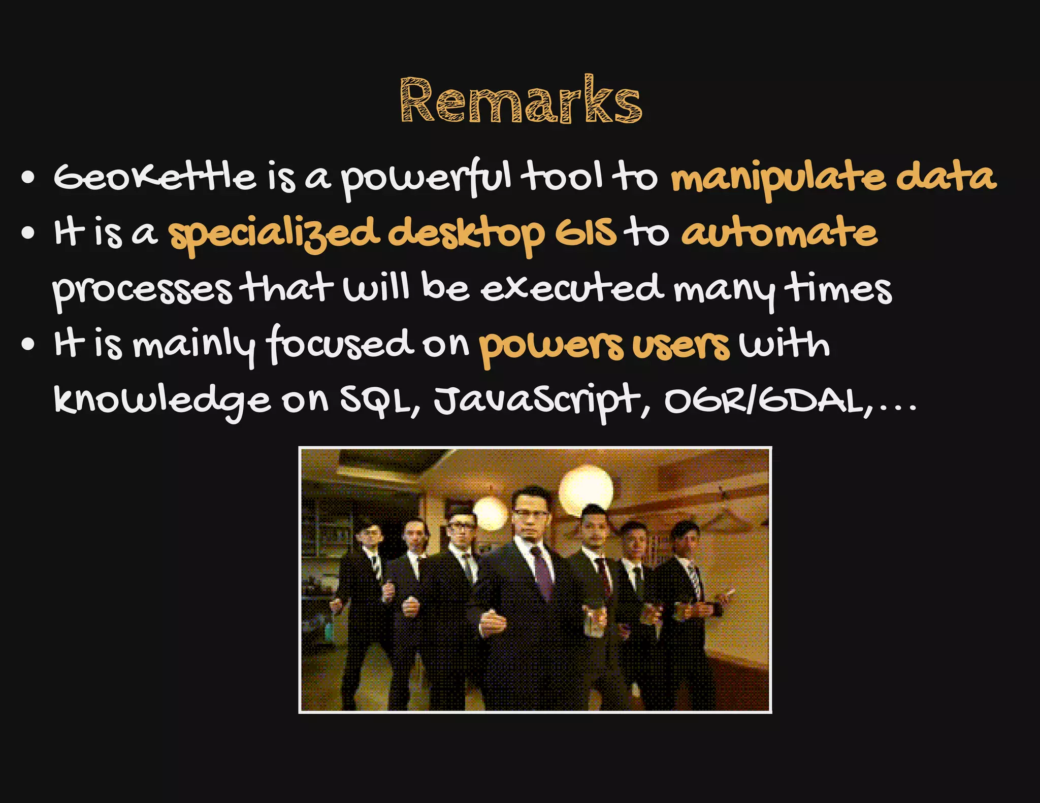Remarks
GeoKettle is a powerful tool to manipulate data
It is a specialized desktop GIS to automate
processes that will be executed many times
It is mainly focused on powers users with
knowledge on SQL, JavaScript, OGR/GDAL,...
 