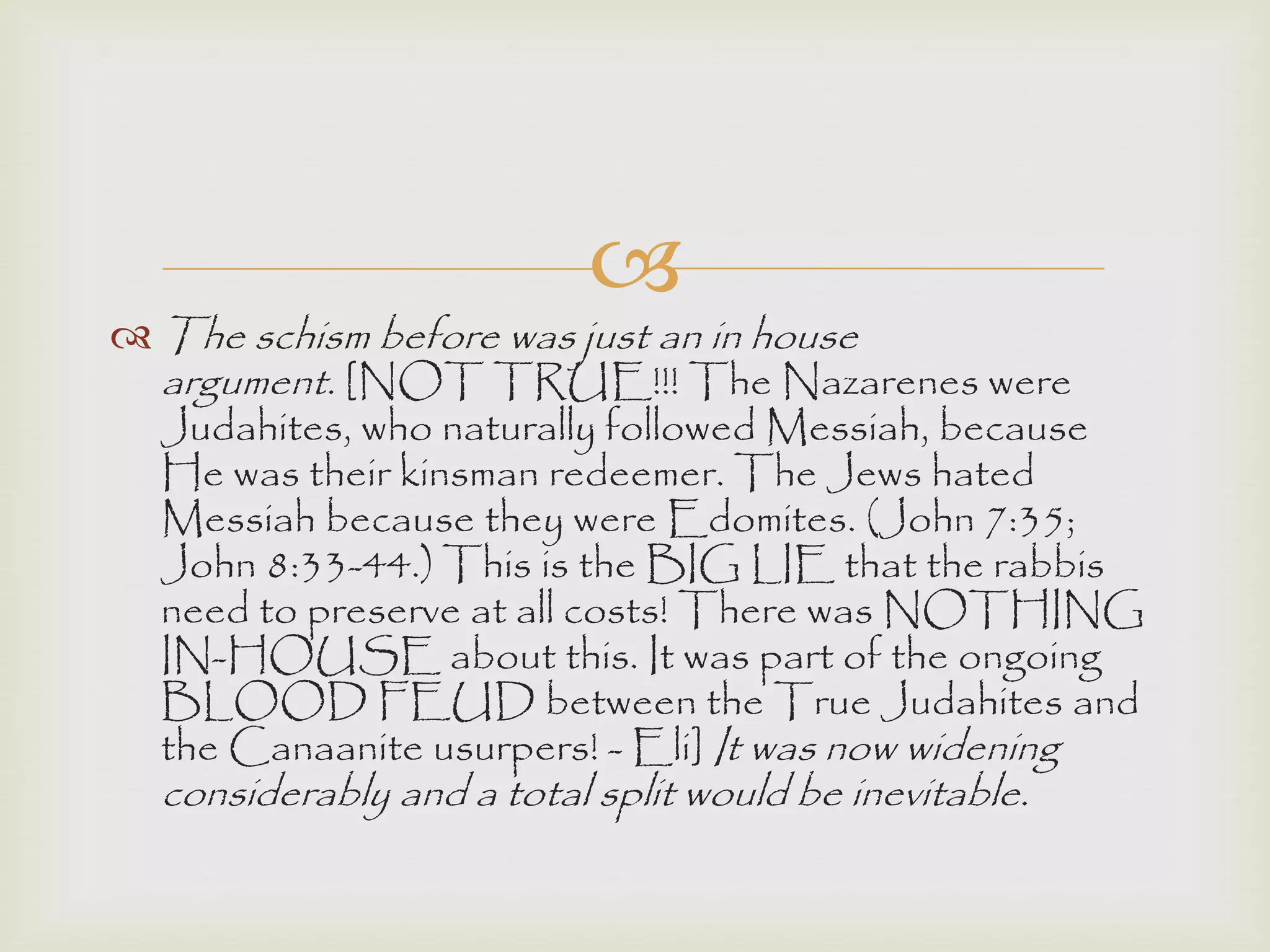 
 The schism before was just an in house
argument. [NOT TRUE!!! The Nazarenes were
Judahites, who naturally followed Messiah, because
He was their kinsman redeemer. The Jews hated
Messiah because they were Edomites. (John 7:35;
John 8:33-44.) This is the BIG LIE that the rabbis
need to preserve at all costs! There was NOTHING
IN-HOUSE about this. It was part of the ongoing
BLOOD FEUD between the True Judahites and
the Canaanite usurpers! - Eli] It was now widening
considerably and a total split would be inevitable.
 