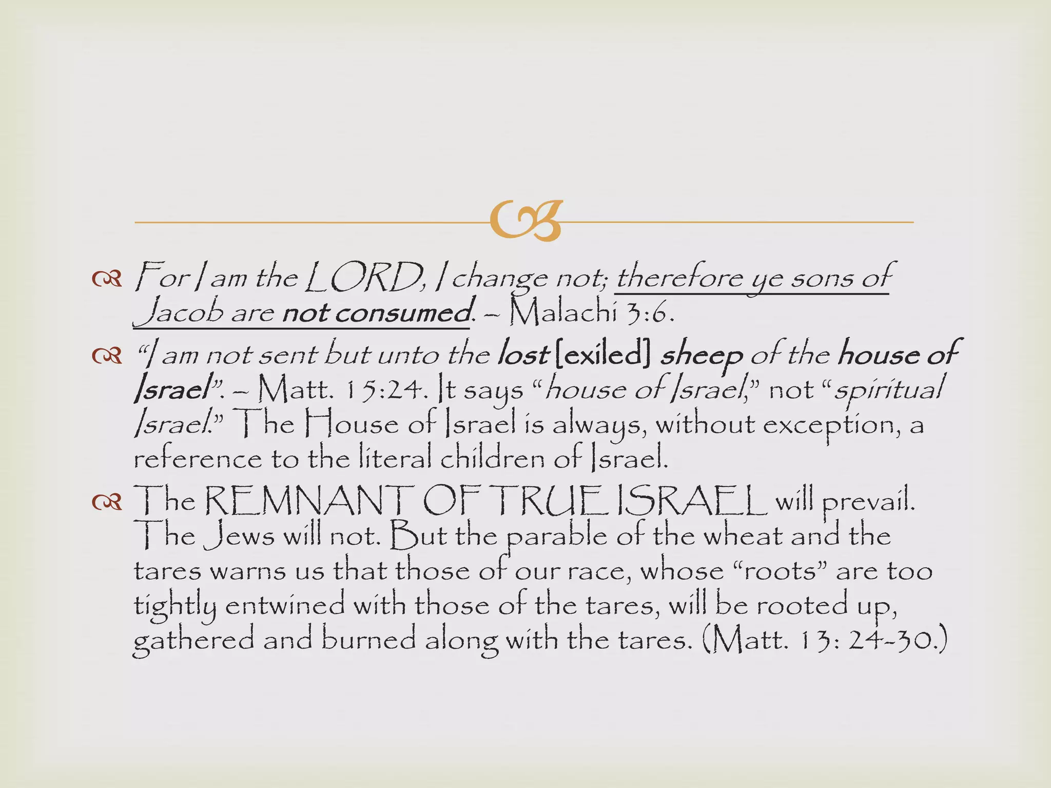 
 For I am the LORD, I change not; therefore ye sons of
Jacob are not consumed. – Malachi 3:6.
 “I am not sent but unto the lost [exiled] sheep of the house of
Israel”. – Matt. 15:24. It says “house of Israel,” not “spiritual
Israel.” The House of Israel is always, without exception, a
reference to the literal children of Israel.
 The REMNANT OF TRUE ISRAEL will prevail.
The Jews will not. But the parable of the wheat and the
tares warns us that those of our race, whose “roots” are too
tightly entwined with those of the tares, will be rooted up,
gathered and burned along with the tares. (Matt. 13: 24-30.)
 