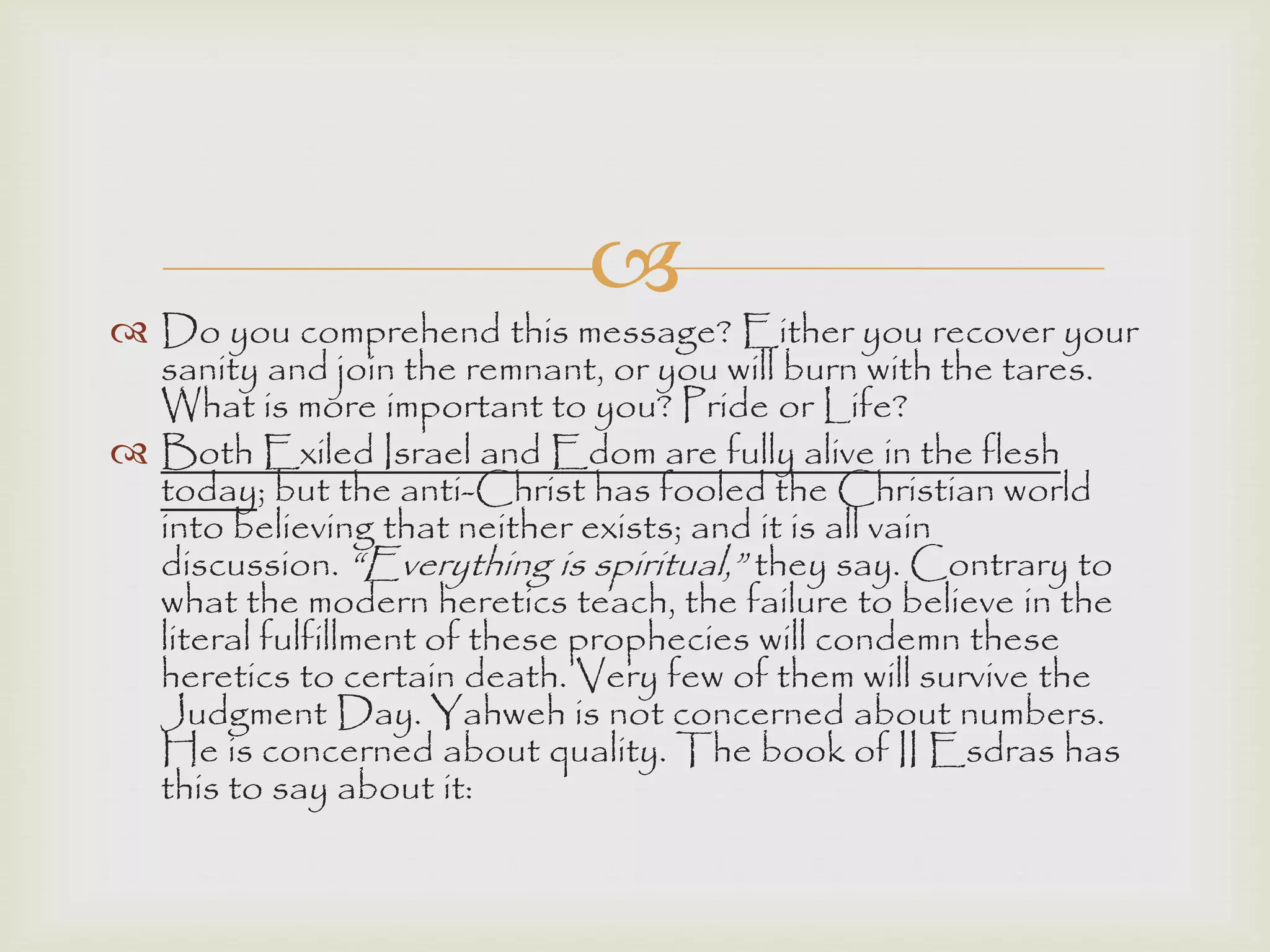 
 Do you comprehend this message? Either you recover your
sanity and join the remnant, or you will burn with the tares.
What is more important to you? Pride or Life?
 Both Exiled Israel and Edom are fully alive in the flesh
today; but the anti-Christ has fooled the Christian world
into believing that neither exists; and it is all vain
discussion. “Everything is spiritual,” they say. Contrary to
what the modern heretics teach, the failure to believe in the
literal fulfillment of these prophecies will condemn these
heretics to certain death. Very few of them will survive the
Judgment Day. Yahweh is not concerned about numbers.
He is concerned about quality. The book of II Esdras has
this to say about it:
 