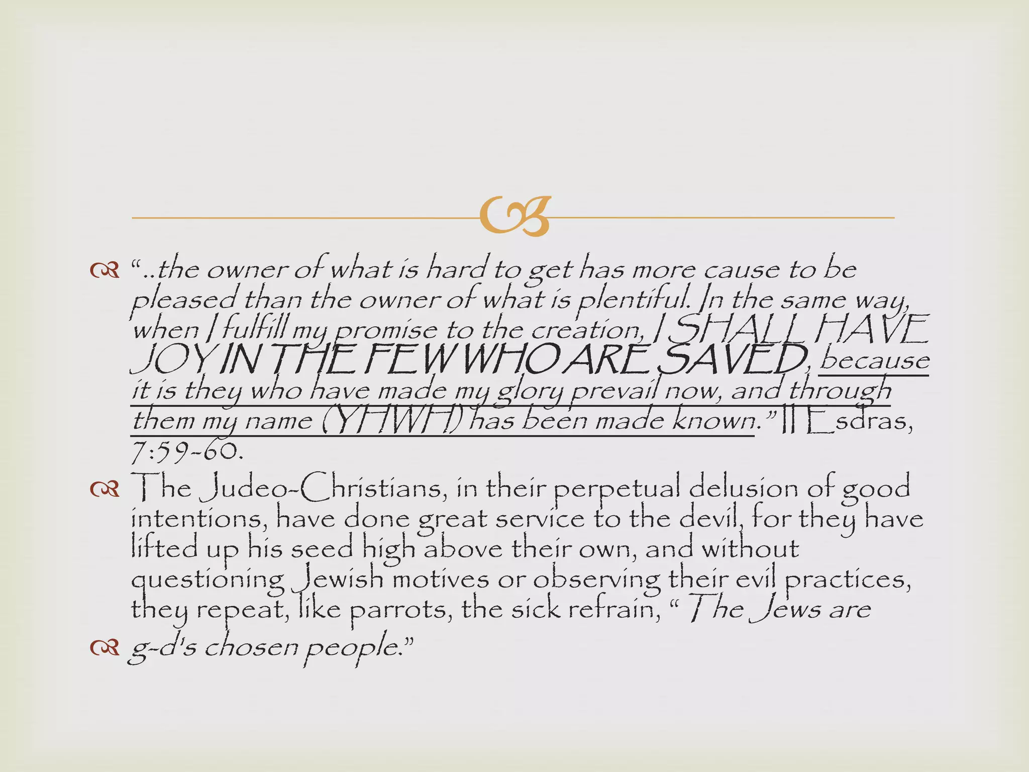 
 “..the owner of what is hard to get has more cause to be
pleased than the owner of what is plentiful. In the same way,
when I fulfill my promise to the creation, I SHALL HAVE
JOY IN THE FEW WHO ARE SAVED, because
it is they who have made my glory prevail now, and through
them my name (YHWH) has been made known.” II Esdras,
7:59-60.
 The Judeo-Christians, in their perpetual delusion of good
intentions, have done great service to the devil, for they have
lifted up his seed high above their own, and without
questioning Jewish motives or observing their evil practices,
they repeat, like parrots, the sick refrain, “The Jews are
 g-d's chosen people.”
 