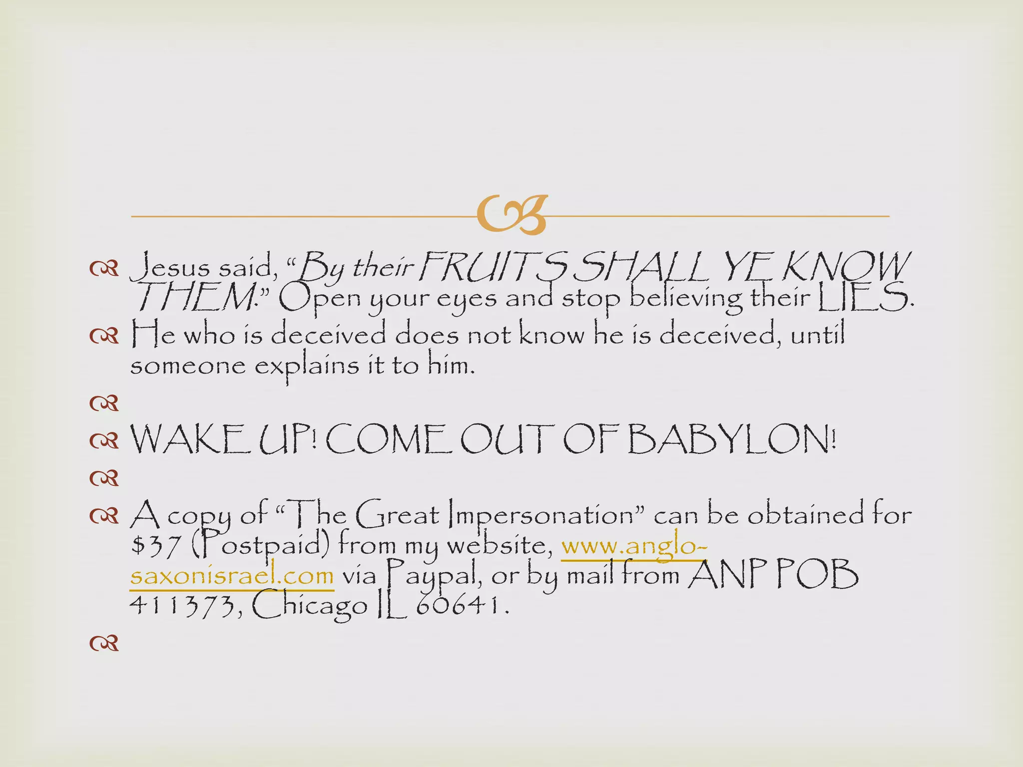
 Jesus said, “By their FRUITS SHALL YE KNOW
THEM.” Open your eyes and stop believing their LIES.
 He who is deceived does not know he is deceived, until
someone explains it to him.

 WAKE UP! COME OUT OF BABYLON!

 A copy of “The Great Impersonation” can be obtained for
$37 (Postpaid) from my website, www.anglo-
saxonisrael.com via Paypal, or by mail from ANP POB
411373, Chicago IL 60641.

 