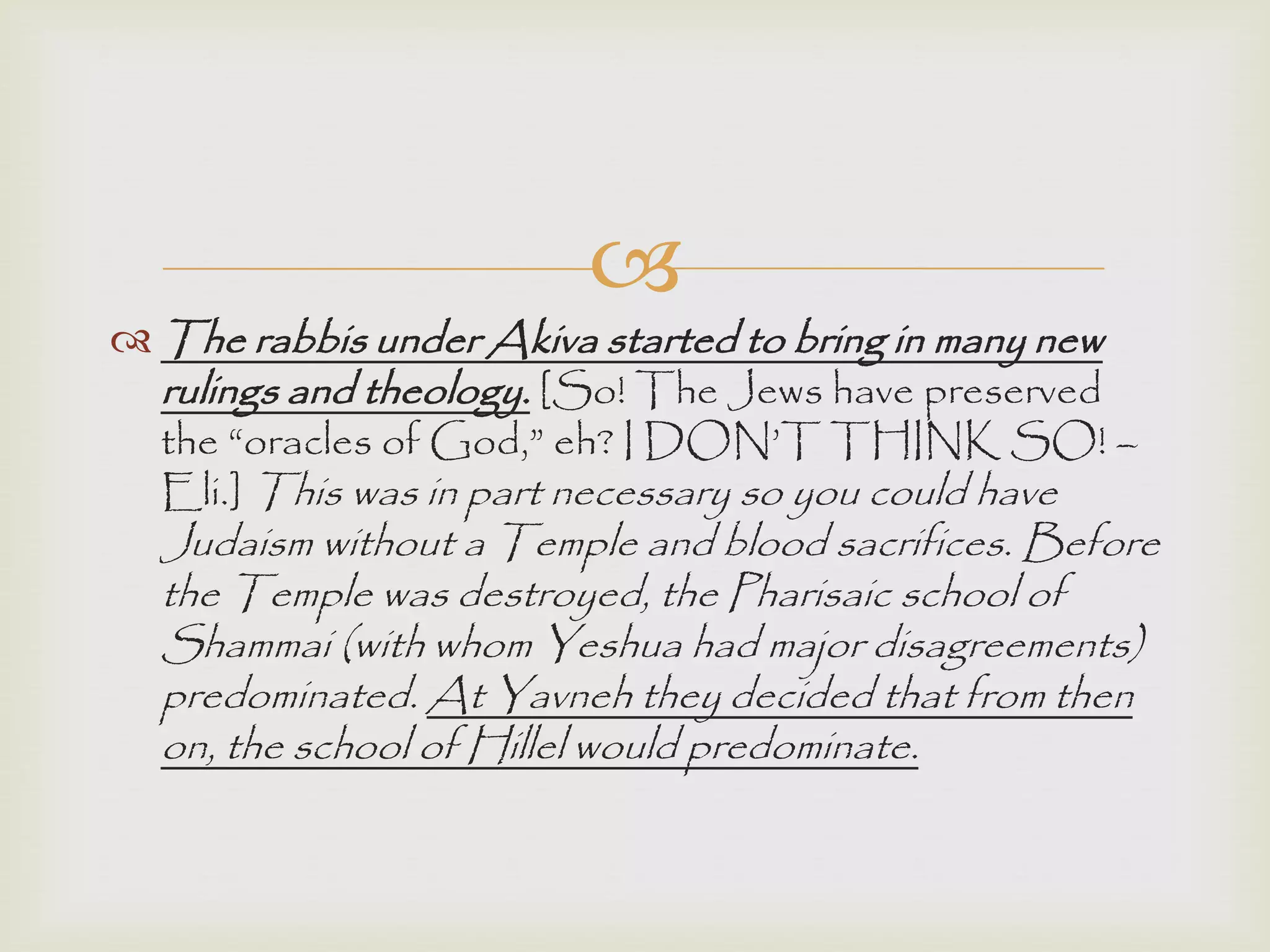 
 The rabbis under Akiva started to bring in many new
rulings and theology. [So! The Jews have preserved
the “oracles of God,” eh? I DON‟T THINK SO! –
Eli.] This was in part necessary so you could have
Judaism without a Temple and blood sacrifices. Before
the Temple was destroyed, the Pharisaic school of
Shammai (with whom Yeshua had major disagreements)
predominated. At Yavneh they decided that from then
on, the school of Hillel would predominate.
 