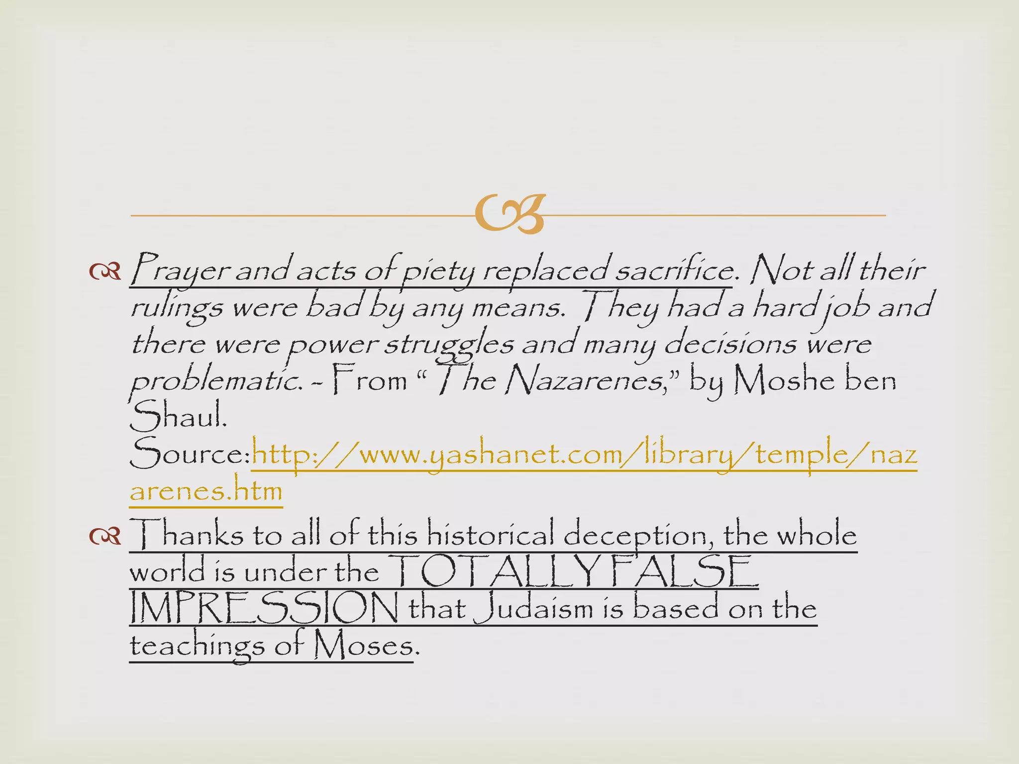 
 Prayer and acts of piety replaced sacrifice. Not all their
rulings were bad by any means. They had a hard job and
there were power struggles and many decisions were
problematic. - From “The Nazarenes,” by Moshe ben
Shaul.
Source:http://www.yashanet.com/library/temple/naz
arenes.htm
 Thanks to all of this historical deception, the whole
world is under the TOTALLY FALSE
IMPRESSION that Judaism is based on the
teachings of Moses.
 
