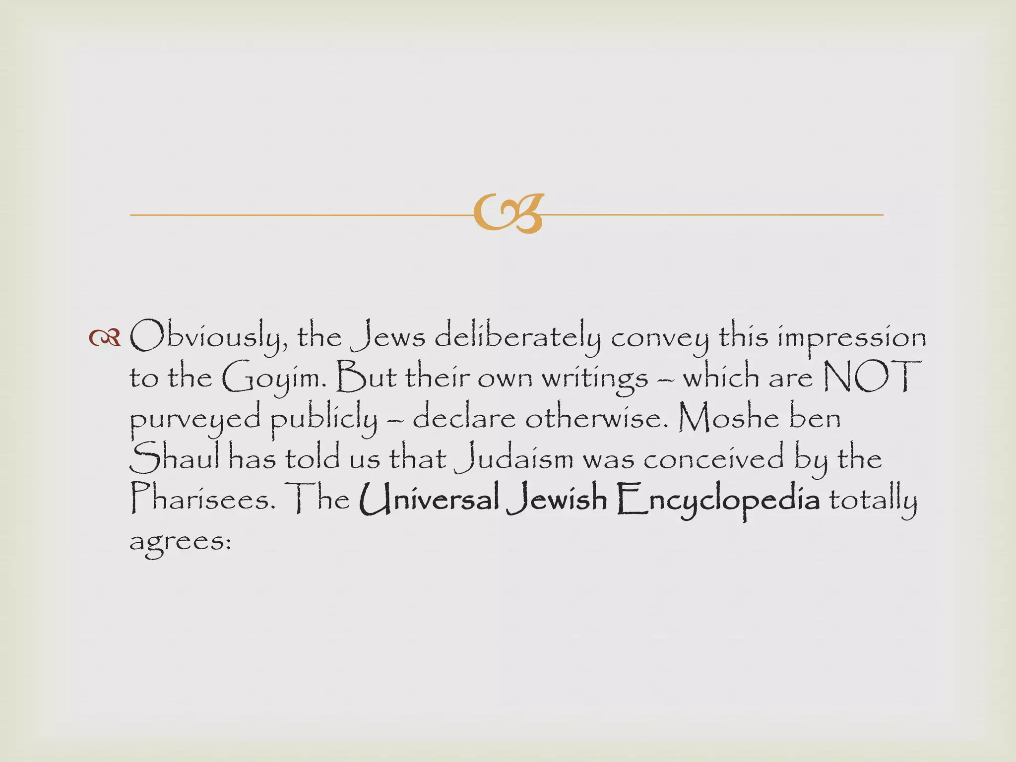 
 Obviously, the Jews deliberately convey this impression
to the Goyim. But their own writings – which are NOT
purveyed publicly – declare otherwise. Moshe ben
Shaul has told us that Judaism was conceived by the
Pharisees. The Universal Jewish Encyclopedia totally
agrees:
 