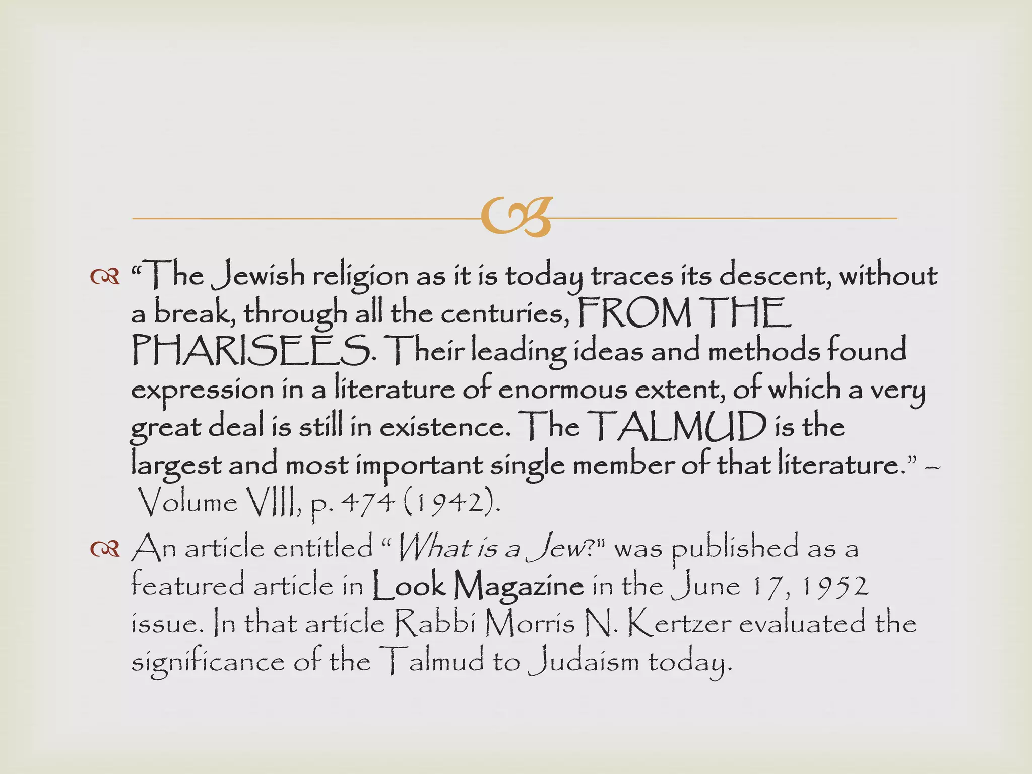 
 “The Jewish religion as it is today traces its descent, without
a break, through all the centuries, FROM THE
PHARISEES. Their leading ideas and methods found
expression in a literature of enormous extent, of which a very
great deal is still in existence. The TALMUD is the
largest and most important single member of that literature.” –
Volume VIII, p. 474 (1942).
 An article entitled “What is a Jew?" was published as a
featured article in Look Magazine in the June 17, 1952
issue. In that article Rabbi Morris N. Kertzer evaluated the
significance of the Talmud to Judaism today.
 