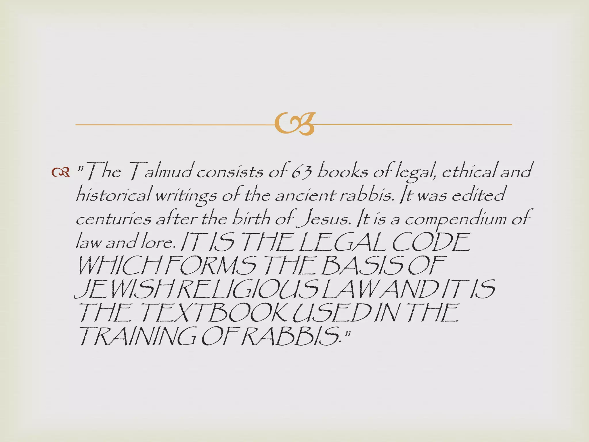 
 "The Talmud consists of 63 books of legal, ethical and
historical writings of the ancient rabbis. It was edited
centuries after the birth of Jesus. It is a compendium of
law and lore. IT IS THE LEGAL CODE
WHICH FORMS THE BASIS OF
JEWISH RELIGIOUS LAW AND IT IS
THE TEXTBOOK USED IN THE
TRAINING OF RABBIS."
 