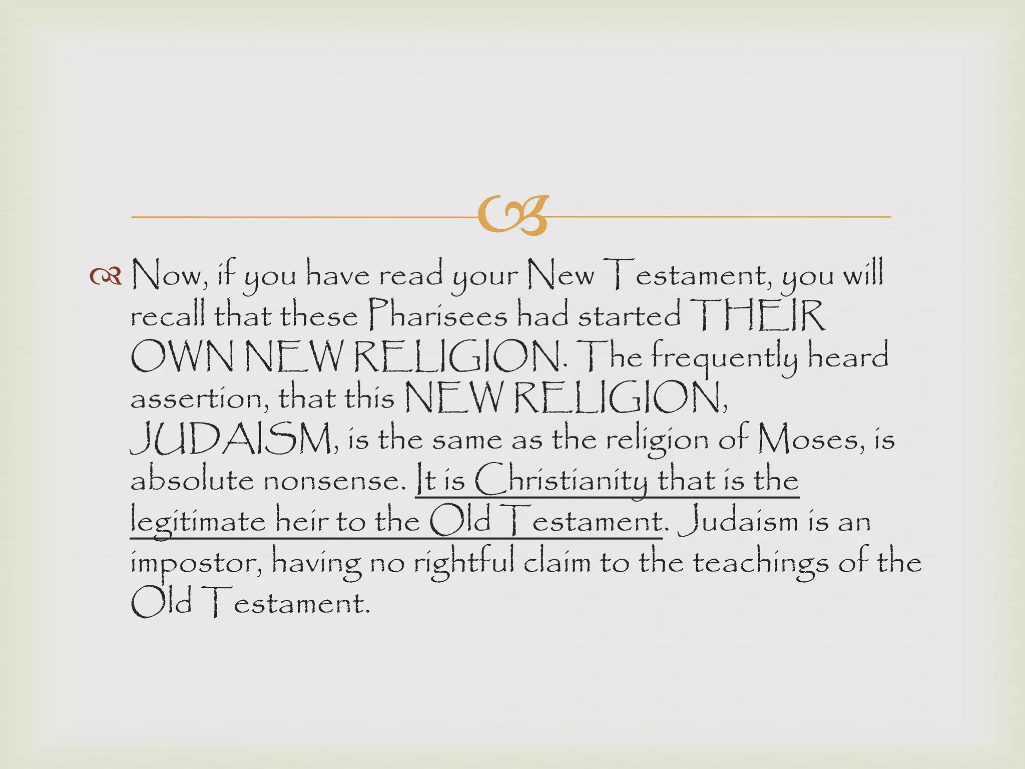 
 Now, if you have read your New Testament, you will
recall that these Pharisees had started THEIR
OWN NEW RELIGION. The frequently heard
assertion, that this NEW RELIGION,
JUDAISM, is the same as the religion of Moses, is
absolute nonsense. It is Christianity that is the
legitimate heir to the Old Testament. Judaism is an
impostor, having no rightful claim to the teachings of the
Old Testament.
 