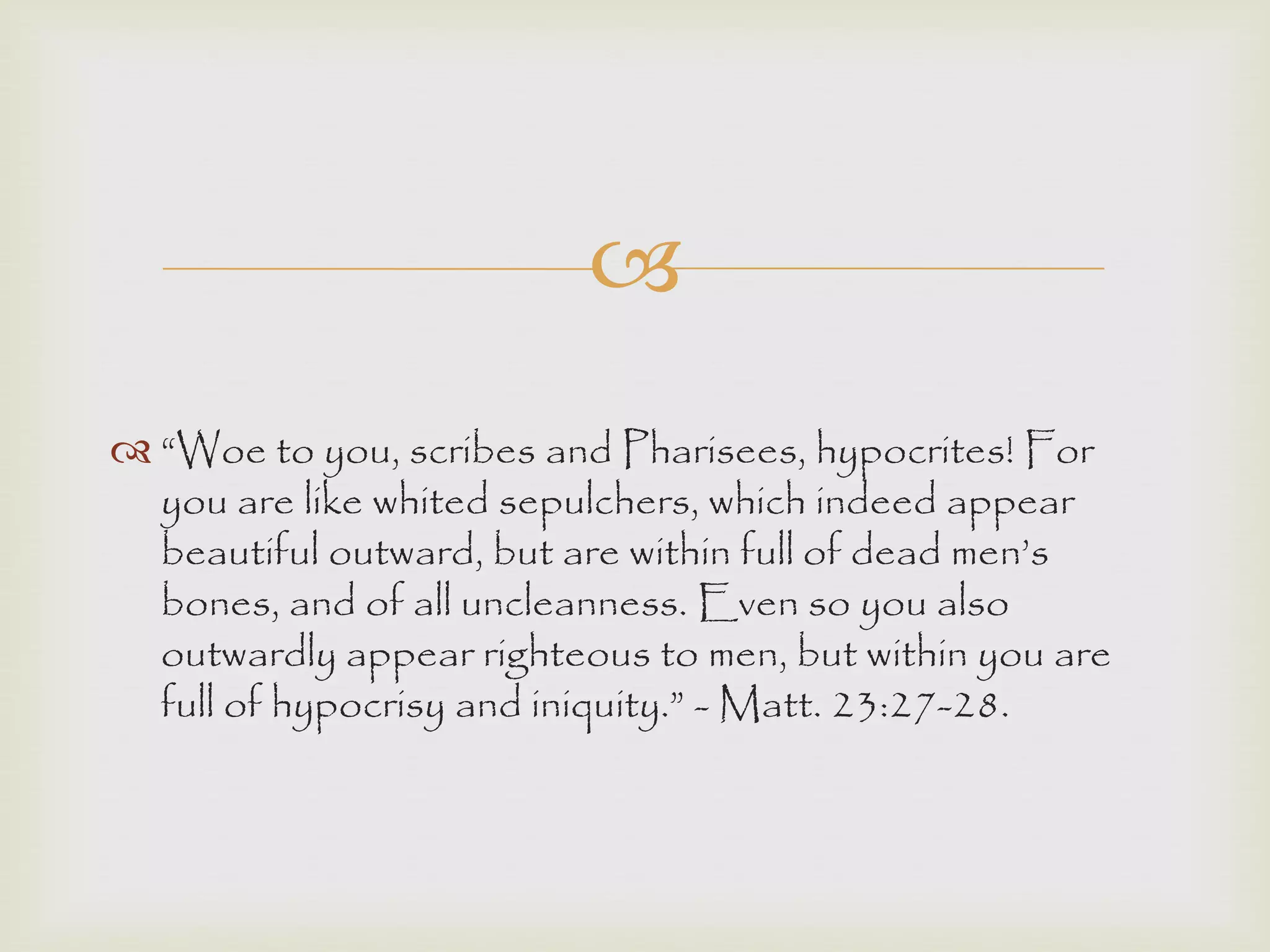 
 “Woe to you, scribes and Pharisees, hypocrites! For
you are like whited sepulchers, which indeed appear
beautiful outward, but are within full of dead men‟s
bones, and of all uncleanness. Even so you also
outwardly appear righteous to men, but within you are
full of hypocrisy and iniquity.” - Matt. 23:27-28.
 