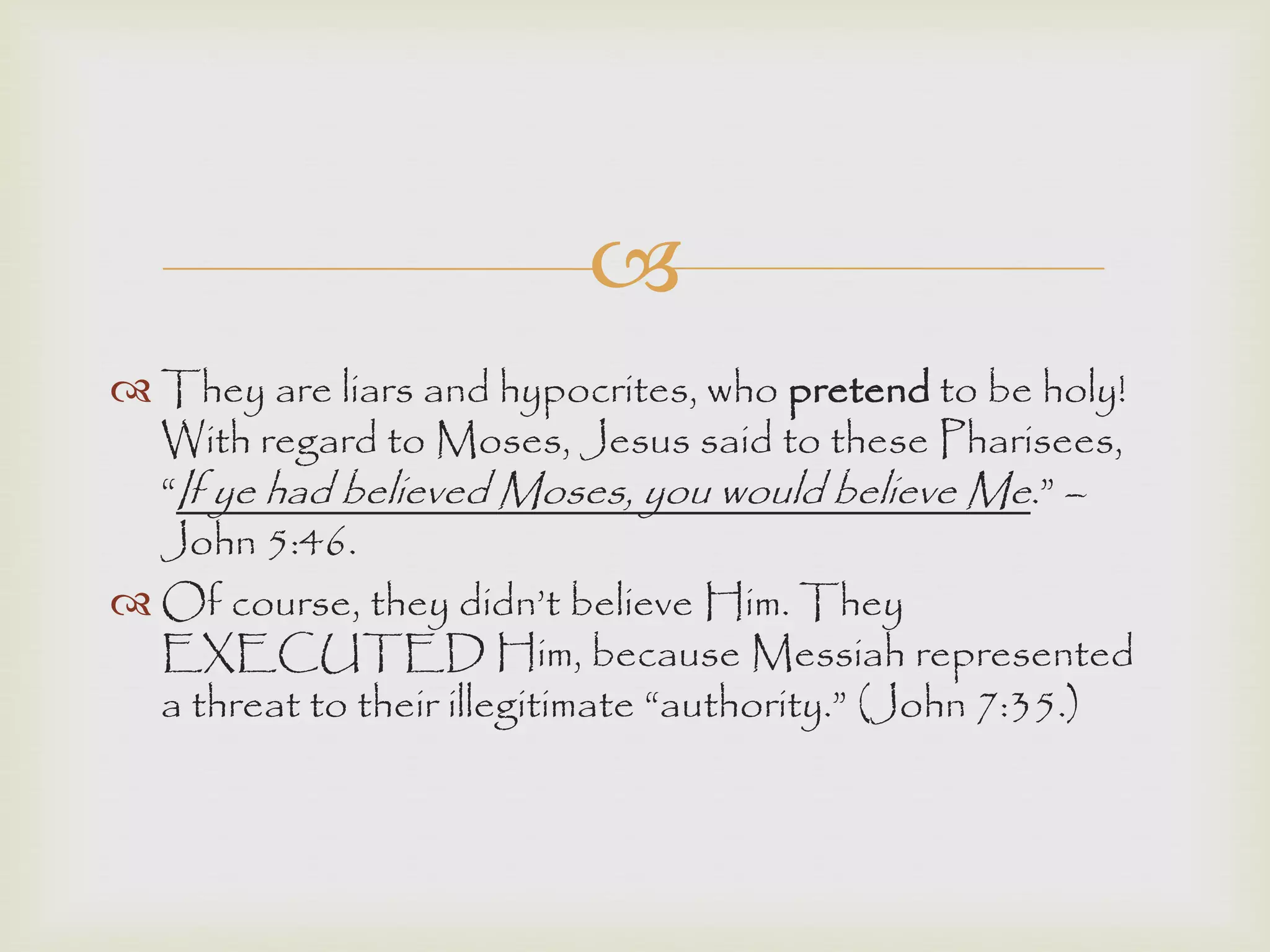 
 They are liars and hypocrites, who pretend to be holy!
With regard to Moses, Jesus said to these Pharisees,
“If ye had believed Moses, you would believe Me.” –
John 5:46.
 Of course, they didn‟t believe Him. They
EXECUTED Him, because Messiah represented
a threat to their illegitimate “authority.” (John 7:35.)
 